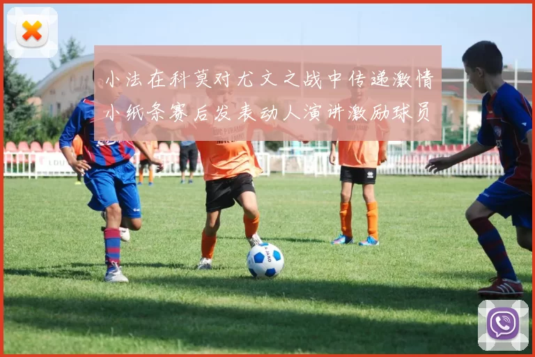 小法在科莫对尤文之战中传递激情小纸条赛后发表动人演讲激励球员士气