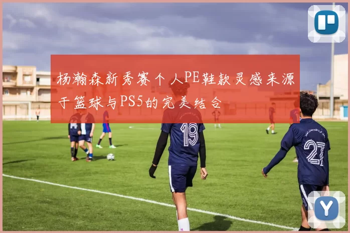 杨瀚森新秀赛个人PE鞋款灵感来源于篮球与PS5的完美结合