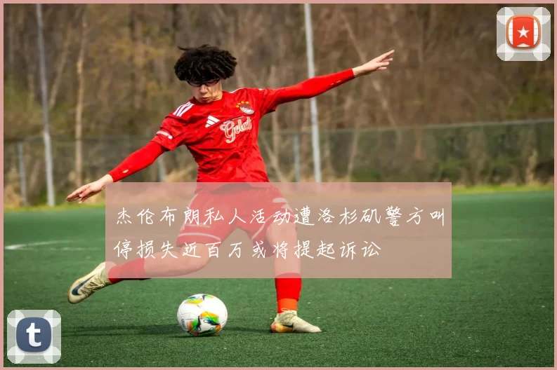 杰伦布朗私人活动遭洛杉矶警方叫停损失近百万或将提起诉讼