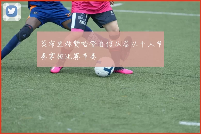 莫布里称赞哈登自信从容以个人节奏掌控比赛节奏