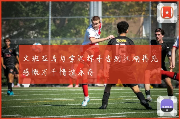 文班亚马与索汉挥手告别江湖再见感慨万千情谊永存
