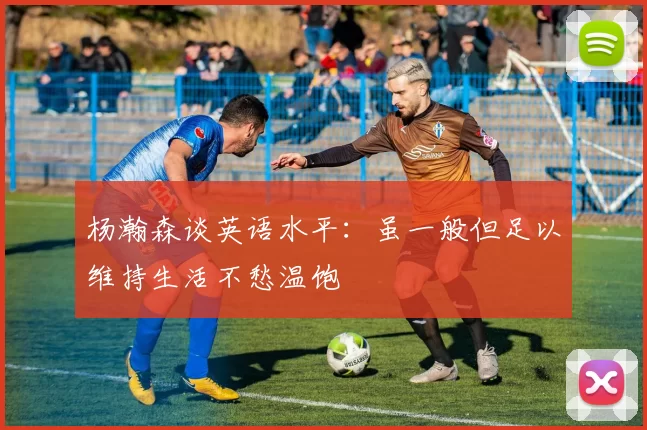 杨瀚森谈英语水平：虽一般但足以维持生活不愁温饱