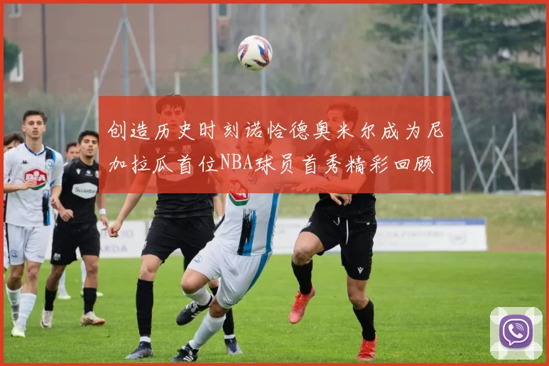 创造历史时刻诺恰德奥米尔成为尼加拉瓜首位NBA球员首秀精彩回顾
