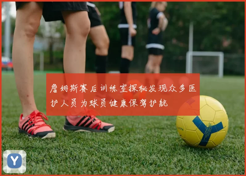 詹姆斯赛后训练室探秘发现众多医护人员为球员健康保驾护航